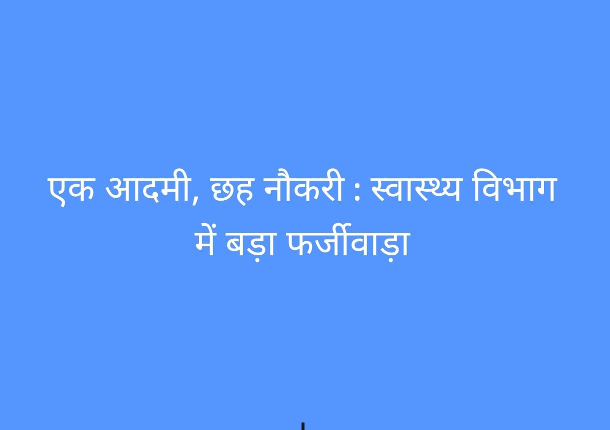 एक आदमी, छह नौकरी : स्वास्थ्य विभाग में बड़ा फर्जीवाड़ा